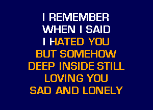 I REMEMBER
WHEN I SAID
I HATED YOU
BUT SDMEHOW
DEEP INSIDE STILL
LOVING YOU

SAD AND LONELY l