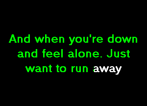 And when you're down

and feel alone. Just
want to run away