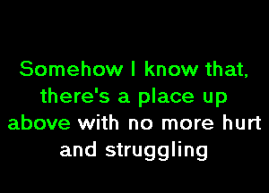 Somehow I know that,
there's a place up
above with no more hurt
and struggling