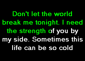 Don't let the world
break me tonight. I need
the strength of you by
my side. Sometimes this
life can be so cold