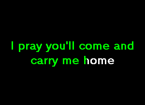 I pray you'll come and

carry me home