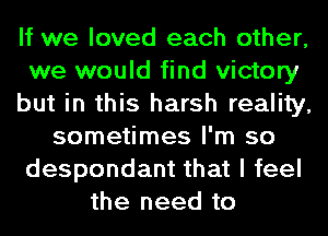 If we loved each other,
we would find victory
but in this harsh reality,
sometimes I'm so
despondant that I feel
the need to