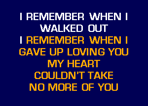 I REMEMBER WHEN I
WALKED OUT
I REMEMBER WHEN I
GAVE UP LOVING YOU
MY HEART
COULDN'T TAKE
NO MORE OF YOU