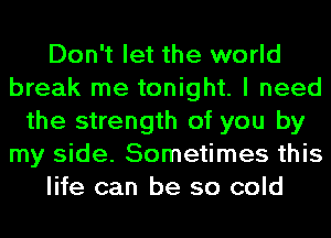 Don't let the world
break me tonight. I need
the strength of you by
my side. Sometimes this
life can be so cold