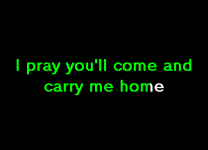 I pray you'll come and

carry me home