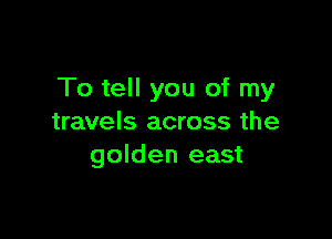 To tell you of my

travels across the
golden east