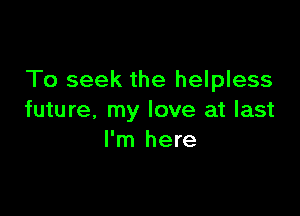 To seek the helpless

future, my love at last
I'm here