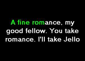 A fine romance, my

good fellow. You take
romance. I'll take Jello