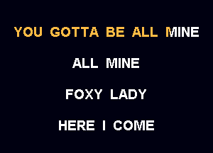 YOU GOTTA BE ALL MINE
ALL MINE

FOXY LADY

HERE I COME