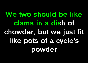 We two should be like
clams in a dish of
chowder, but we just fit
like pots of a cycle's
powder