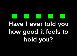 El III E El El
Have I ever told you

how good it feels to
hold you?