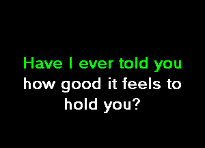 Have I ever told you

how good it feels to
hold you?