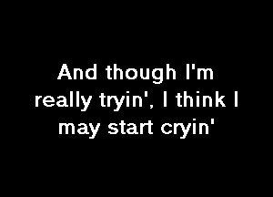 And though I'm

really tryin', I think I
may start cryin'