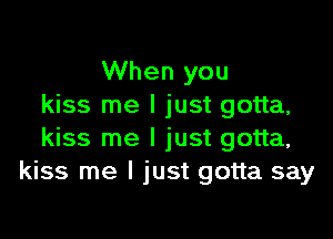 When you
kiss me I just gotta,

kiss me I just gotta,
kiss me I just gotta say