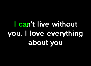 I can't live without

you, I love everything
about you