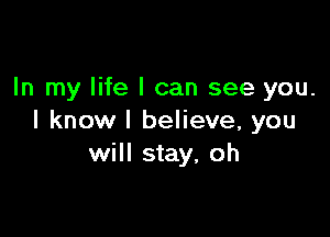 In my life I can see you.

I know I believe, you
will stay, oh