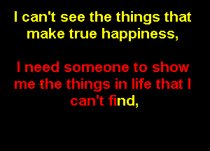 I can't see the things that
make true happiness,

I need someone to show
me-the things in life that I
can't find,