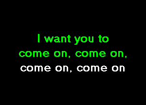 I want you to

come on. come on,
come on, come on