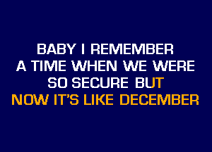 BABY I REMEMBER
A TIME WHEN WE WERE
SO SECURE BUT
NOW IT'S LIKE DECEMBER