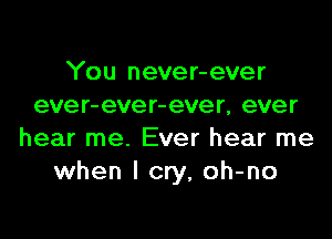 You never-ever
eve r- eve r- ever, ever

hear me. Ever hear me
when I cry, oh-no