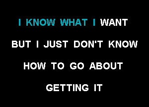 I KNOW WHAT I WANT

BUT I JUST DON'T KNOW

HOW TO GO ABOUT

GETTING IT