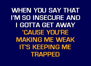 WHEN YOU SAY THAT
I'M SO INSECURE AND
I GO'ITA GET AWAY
'CAUSE YOU'RE
MAKING ME WEAK
IT'S KEEPING ME
TRAPPED