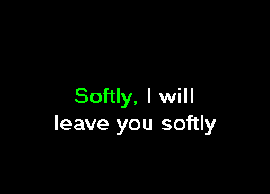 Softly, I will

leave you softly