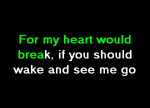 For my heart would

break. if you should
wake and see me go