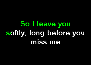 So I leave you

softly, long before you
miss me