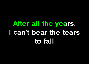 After all the years,

I can't bear the tears
to fall