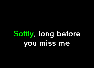 Softly. long before
you miss me