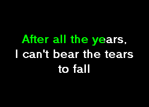 After all the years,

I can't bear the tears
to fall