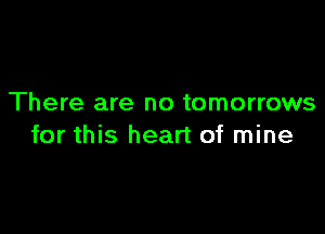 There are no tomorrows

for this heart of mine