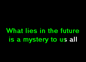 What lies in the future
is a mystery to us all