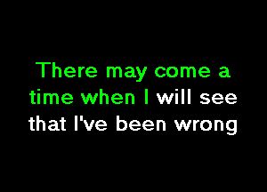 There may come a

time when I will see
that I've been wrong