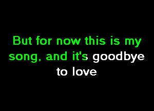 But for now this is my

song, and it's goodbye
to love