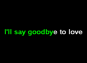 I'll say goodbye to love