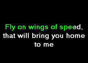 Fly on wings of speed.

that will bring you home
to me