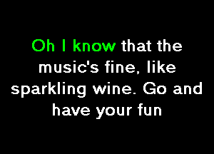 Oh I know that the
music's fine, like

sparkling wine. Go and
have your fun