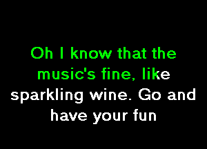 Oh I know that the

music's fine, like
sparkling wine. Go and
have your fun