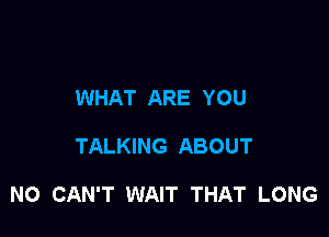 WHAT ARE YOU

TALKING ABOUT

NO CAN'T WAIT THAT LONG