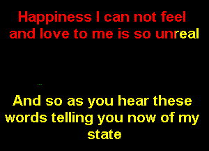 Happiness I can not feel
and love to me is so unreal

And so as you hear these
words telling you now of my
state