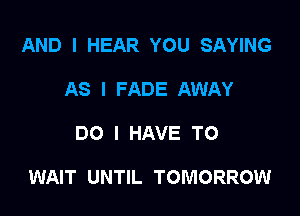 AND I HEAR YOU SAYING
AS I FADE AWAY

DO I HAVE TO

WAIT UNTIL TOMORROW