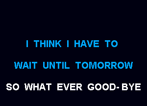 I THINK I HAVE TO

WAIT UNTIL TOMORROW

SO WHAT EVER GOOD- BYE