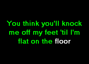 You think you'll knock

me off my feet 'til I'm
flat on the floor