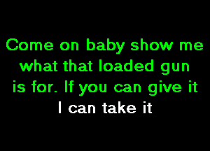 Come on baby show me
what that loaded gun
is for. If you can give it
I can take it