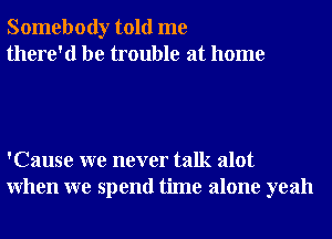 Somebody told me
there'd be trouble at home

'Cause we never talk alot
When we spend time alone yeah
