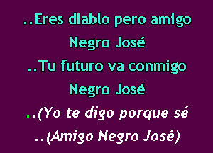 ..Eres diablo pero amigo
Negro Jaw

..Tu futuro va conmigo
Negro Jaw

..(Yo te dfgo porque sci

..(Amigo Negro Jose') I