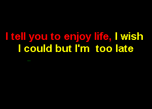 I tell you to enjoy life, lwish
lcould but I'm too late