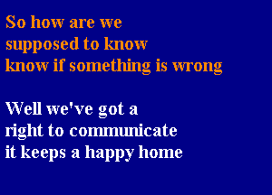 So how are we
supposed to know
know if something is wrong

Well we've got a
right to communicate
it keeps a happy home